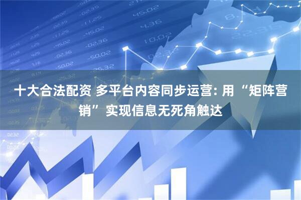 十大合法配资 多平台内容同步运营: 用 “矩阵营销” 实现信息无死角触达