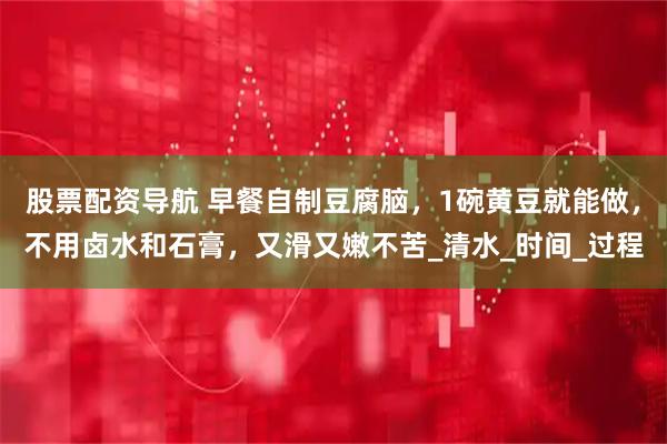 股票配资导航 早餐自制豆腐脑，1碗黄豆就能做，不用卤水和石膏，又滑又嫩不苦_清水_时间_过程