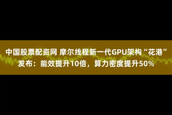 中国股票配资网 摩尔线程新一代GPU架构“花港”发布：能效提升10倍，算力密度提升50%