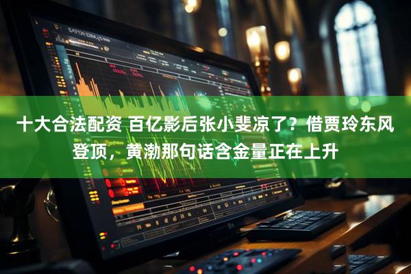 十大合法配资 百亿影后张小斐凉了？借贾玲东风登顶，黄渤那句话含金量正在上升